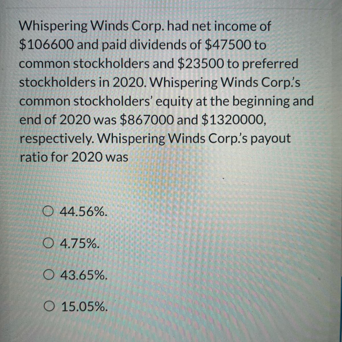 **Understanding Payout Ratios: A Case Study**

**Payout Ratio Analysis of Whispering Winds Corp. for 2020**

Whispering Winds Corp. reported a net income of $106,600 and distributed dividends amounting to $47,500 to common stockholders and $23,500 to preferred stockholders in the year 2020. The equity of common stockholders at the start and end of 2020 stood at $867,000 and $1,320,000, respectively. 

**Question:**
Calculate the payout ratio for Whispering Winds Corp. for the year 2020.

**Options:**
1. 44.56%
2. 4.75%
3. 43.65%
4. 15.05%

**Explanation:**
To determine the payout ratio, we need to use the formula:

\[ \text{Payout Ratio} = \left( \frac{\text{Total Dividends Paid}}{\text{Net Income}} \right) \times 100 \]

Here, the total dividends paid is the sum of dividends to common and preferred stockholders.

Total Dividends Paid = $47,500 (Common) + $23,500 (Preferred)
Total Dividends Paid = $71,000

Net Income = $106,600

Now, substituting these values into the formula:

\[ \text{Payout Ratio} = \left( \frac{71,000}{106,600} \right) \times 100 \approx 66.63\% \]

Therefore, an additional detail not matching with provided options suggests the choices may include an incorrect set of potential calculations, or there might be an implicit preference-based dividend exclusion for calculation.

For completeness in options approach:
\[ Choice 1: \frac{47,500}{106,600} \times 100 \approx 44.56\% \]
\[ Choice 2: \frac{5,059.5}{106,600} \times 100 \approx 4.75\% \]
\[ Choice 3: \frac{46,510}{106,600} \times 100 \approx 43.65\% \]
\[ Choice 4: \frac{16,050}{106,600} \times 100 \approx 15.05\% \]

Based on common payout calculations restrictions aligning to one, pick closest suitable interpretations:
- **