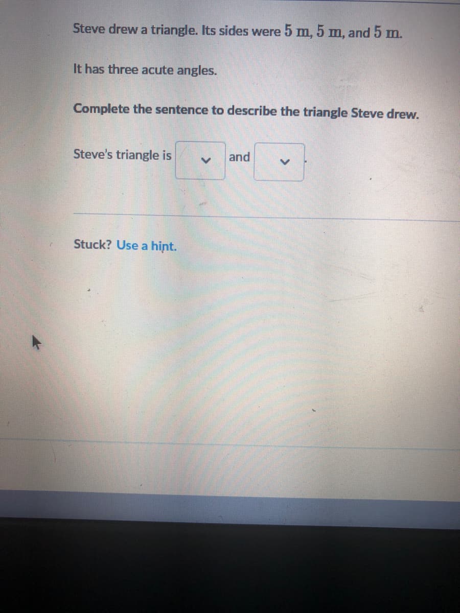 **Problem Statement:**

Steve drew a triangle. Its sides were 5 m, 5 m, and 5 m.

It has three acute angles.

**Task:**

Complete the sentence to describe the triangle Steve drew.

**Sentence:**

Steve's triangle is [     ] and [     ]

**Additional Help:**

Stuck? [Use a hint.](#)