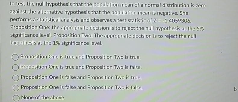 to test the null hypothesis that the population mean of a normal distribution is zero
against the alternative hypothesis that the population mean is negative. She
performs a statistical analysis and observes a test statistic of Z = -1.4059306.
Proposition One: the appropriate decision is to reject the null hypothesis at the 5%
significance level. Proposition Two: The appropriate decision is to reject the null
hypothesis at the 1% significance level.
Proposition One is true and Proposition Two is true.
Proposition One is true and Proposition Two is false.
Proposition One is false and Proposition Two is true.
Proposition One is false and Proposition Two is false.
None of the above