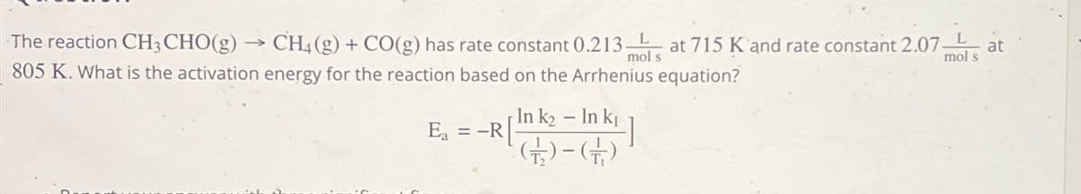 mol s
The reaction CH3 CHO(g) → CH4 (g) + CO(g) has rate constant 0.213 at 715 K and rate constant 2.07-
805 K. What is the activation energy for the reaction based on the Arrhenius equation?
Ea
= -R
In k₂ - In k₁
(-6)
L
mol s
at