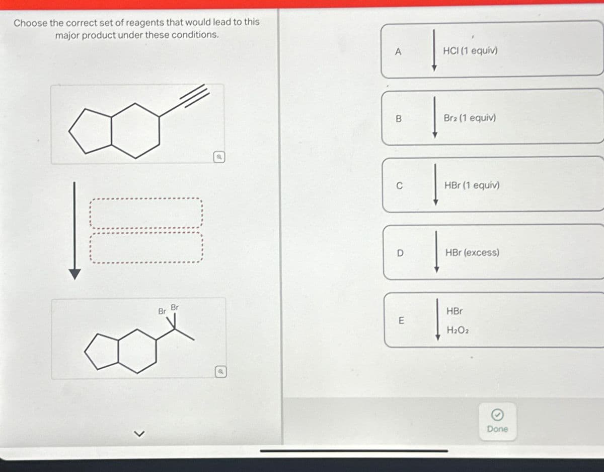 Choose the correct set of reagents that would lead to this
major product
under
these
conditions.
D
Br
Br
a
A
B
O
D
E
HCI (1 equiv)
Br2 (1 equiv)
HBr (1 equiv)
HBr (excess)
HBr
H₂O2
Done