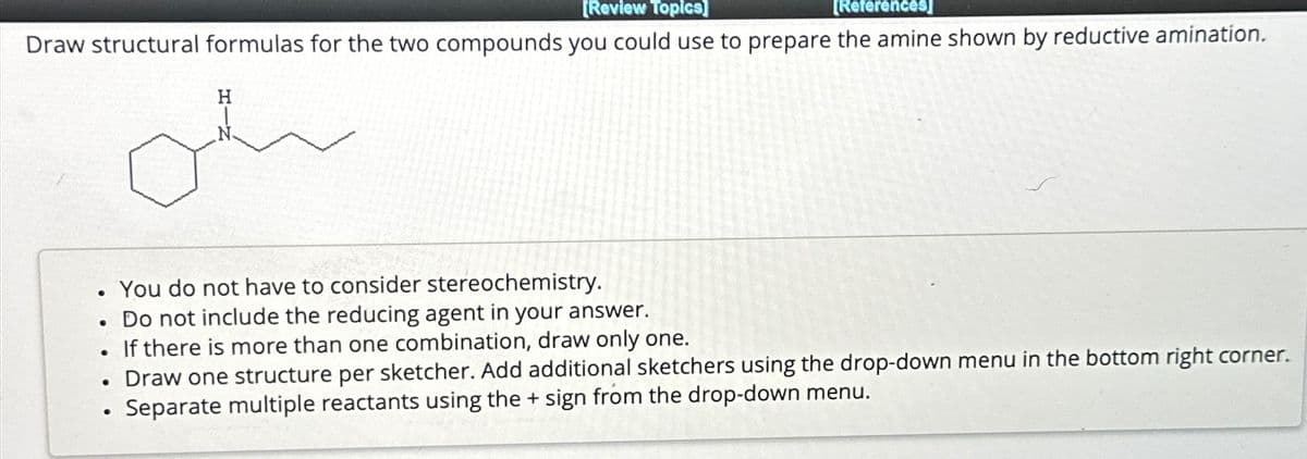 [Review Topics]
[References]
Draw structural formulas for the two compounds you could use to prepare the amine shown by reductive amination.
●
●
.
H
oh
●
You do not have to consider stereochemistry.
Do not include the reducing agent in your answer.
If there is more than one combination, draw only one.
Draw one structure per sketcher. Add additional sketchers using the drop-down menu
Separate multiple reactants using the + sign from the drop-down menu.
the bottom right corner.