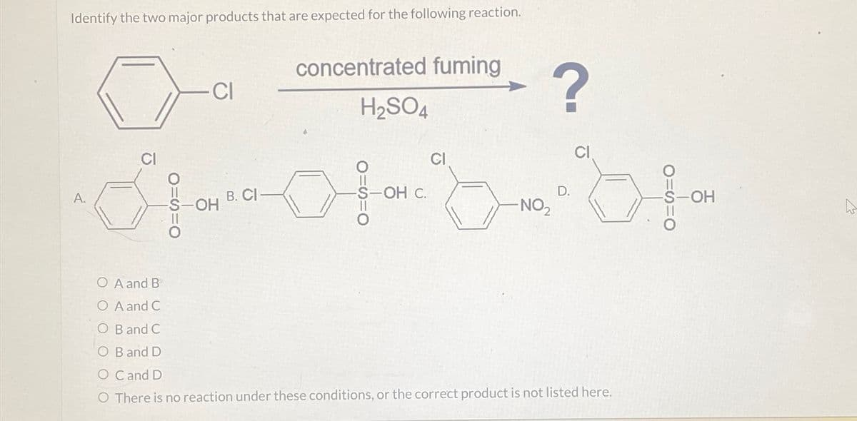 Identify the two major products that are expected for the following reaction.
0-
A.
CI
-OH
B. CI
concentrated fuming
H₂SO4
-OH C.
CI
?
-NO₂
D.
O A and B
O A and C
O B and C
O B and D
O C and D
O There is no reaction under these conditions, or the correct product is not listed here.
-S-OH
A