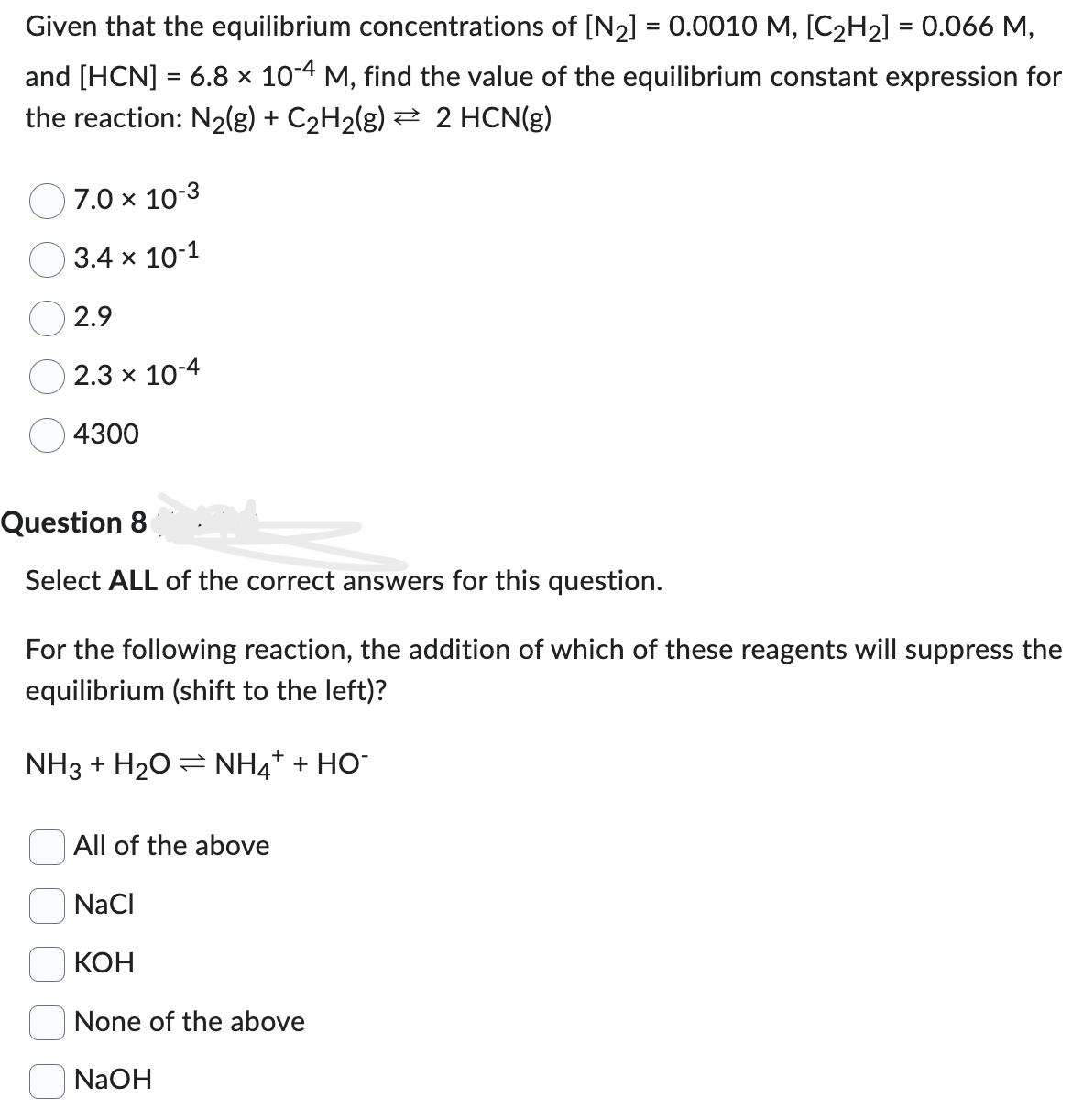 Given that the equilibrium concentrations of [N₂] = 0.0010 M, [C₂H₂] = 0.066 M,
and [HCN] = 6.8 × 10-4 M, find the value of the equilibrium constant expression for
the reaction: N₂(g) + C₂H₂(g) ⇒ 2 HCN(g)
7.0 × 10-3
3.4 x 10-1
2.9
2.3 × 10-4
4300
Question 8
Select ALL of the correct answers for this question.
For the following reaction, the addition of which of these reagents will suppress the
equilibrium (shift to the left)?
+
NH3 + H2O = NH4 + HỌ
All of the above
NaCl
KOH
None of the above
NaOH