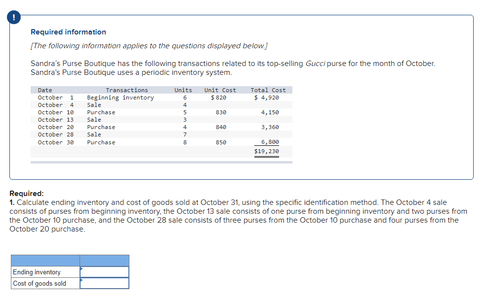 Required information
[The following information applies to the questions displayed below.]
Sandra's Purse Boutique has the following transactions related to its top-selling Gucci purse for the month of October.
Sandra's Purse Boutique uses a periodic inventory system.
Date
October 1
October 4
October 10
Transactions
Beginning inventory
Sale
Purchase
Sale
Purchase
Sale
October 13
October 20
October 28
October 30 Purchase
Ending inventory
Cost of goods sold
Units
6
4
5
3
4
7
8
Unit Cost
$ 820
830
840
850
Total Cost
$ 4,920
4,150
3,360
6,800
$19,230
Required:
1. Calculate ending inventory and cost of goods sold at October 31, using the specific identification method. The October 4 sale
consists of purses from beginning inventory, the October 13 sale consists of one purse from beginning inventory and two purses from
the October 10 purchase, and the October 28 sale consists of three purses from the October 10 purchase and four purses from the
October 20 purchase.
