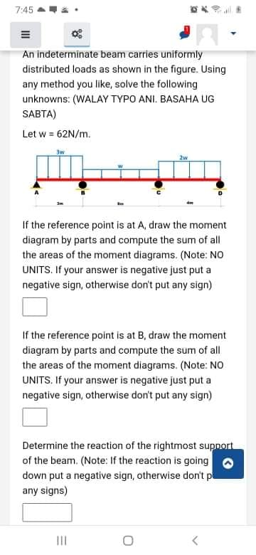 7:45 a
An indeterminate beam carries uniformly
distributed loads as shown in the figure. Using
any method you like, solve the following
unknowns: (WALAY TYPO ANI. BASAHA UG
SABTA)
Let w = 62N/m.
3w
2w
If the reference point is at A, draw the moment
diagram by parts and compute the sum of all
the areas of the moment diagrams. (Note: NO
UNITS. If your answer is negative just put a
negative sign, otherwise don't put any sign)
If the reference point is at B, draw the moment
diagram by parts and compute the sum of all
the areas of the moment diagrams. (Note: NO
UNITS. If your answer is negative just put a
negative sign, otherwise don't put any sign)
Determine the reaction of the rightmost supnort
of the beam. (Note: If the reaction is going o
down put a negative sign, otherwise don't p
any signs)
III
