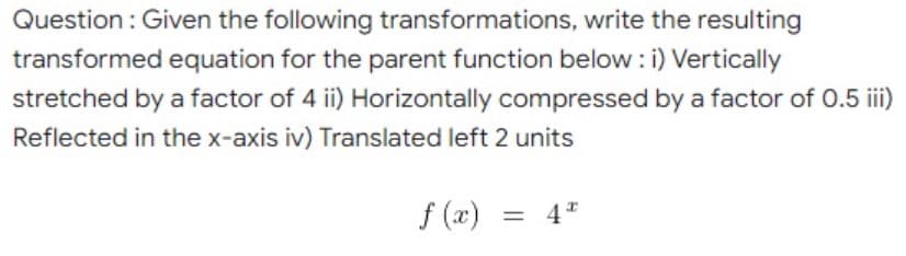 Question : Given the following transformations, write the resulting
transformed equation for the parent function below : i) Vertically
stretched by a factor of 4 ii) Horizontally compressed by a factor of 0.5 iii)
Reflected in the x-axis iv) Translated left 2 units
f (x)
= 4*
%3|
