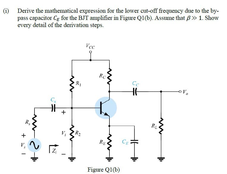 (i)
pass capacitor CE for the BJT amplifier in Figure Q1(b). Assume that B» 1. Show
every detail of the derivation steps.
Derive the mathematical expression for the lower cut-off frequency due to the by-
Vcc
RC
Cc
R1
Cs
+
RL
R,
Vi
R2
+
RE
CE
V
Z;
Figure Q1(b)
