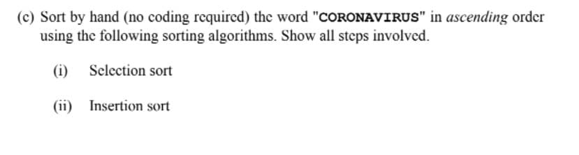 (c) Sort by hand (no coding required) the word "COORONAVIRUS" in ascending order
using the following sorting algorithms. Show all steps involved.
(i)
Selection sort
(ii) Insertion sort
