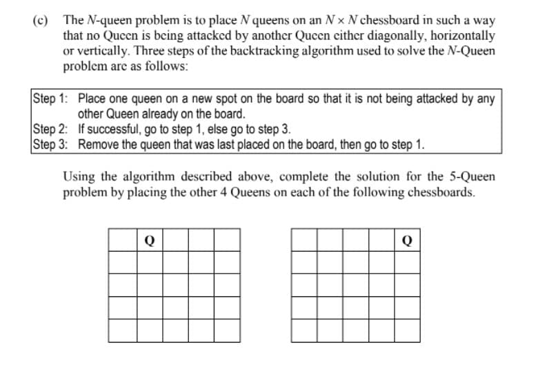 (c) The N-queen problem is to place N queens on an N x N chessboard in such a way
that no Queen is being attacked by another Queen cither diagonally, horizontally
or vertically. Three steps of the backtracking algorithm used to solve the N-Queen
problem are as follows:
Step 1: Place one queen on a new spot on the board so that it is not being attacked by any
other Queen already on the board.
Step 2: If successful, go to step 1, else go to step 3.
Step 3: Remove the queen that was last placed on the board, then go to step 1.
Using the algorithm described above, complete the solution for the 5-Queen
problem by placing the other 4 Queens on each of the following chessboards.
Q
Q
