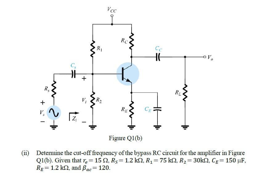 Vcc
RC
Cc
R1
Cs
+
RL
R,
R2
+
RE
CE
V
Z;
Figure Q1(b)
(ii)
Q1(b). Given that r = 15 2, Rs= 1.2 k2, R1= 75 k2, R2= 30k2, CE= 150 µF,
RE= 1.2 k2, and Bac= 120.
Determine the cut-off frequency of the bypass RC circuit for the amplifier in Figure
ас
