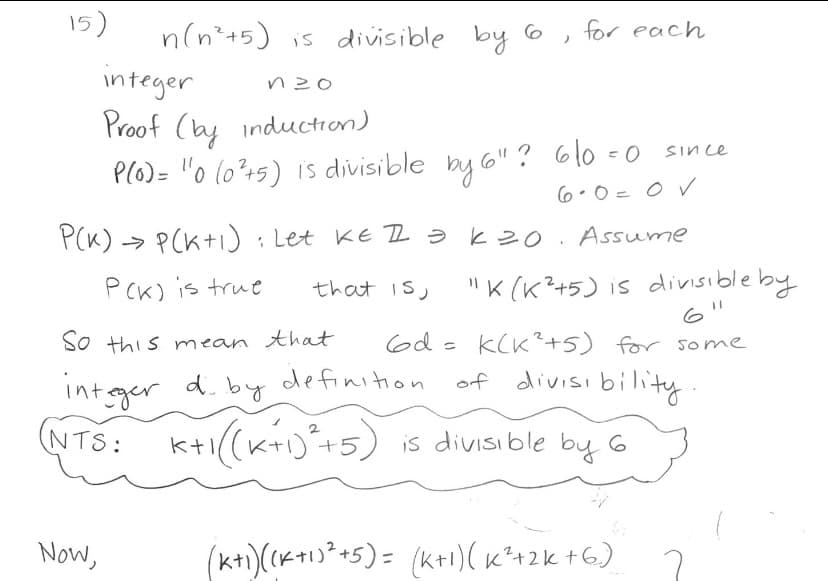 15)
n(n*+5) is divisible by 6
for each
integer
Proof (ay induction)
P(O)= "o (o?+5) is divisible by 6"? 610 =0
Since
6.0=0 V
P(K) > P(K+i: Let KE 2əkzo. Assume
"K (K?+5) is divisible by
6'
PCK) is true
that is,
So this mean that
6d = k(K²+5) for some
int gger
of divisi bility
d. by definition
(NTS: k+i(K)+5) is divisible by G
Now,
