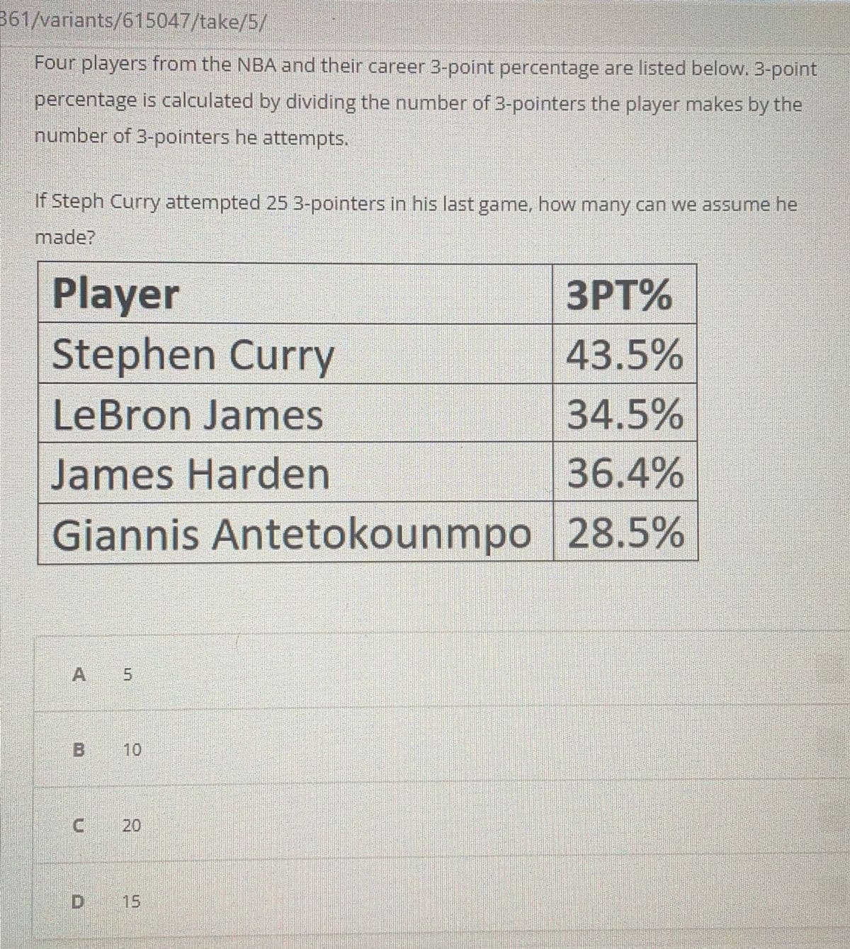 361/variants/615047/take/5/
Four players from the NBA and their career 3-point percentage are listed below. 3-point
percentage is calculated by dividing the number of 3-pointers the player makes by the
number of 3-pointers he attempts.
If Steph Curry attempted 25 3-pointers in his last game, how many can we assume he
made?
Player
Stephen Curry
3PT%
43.5%
LeBron James
34.5%
James Harden
36.4%
Giannis Antetokounmpo 28.5%
A 5
B 10
20
D 15
