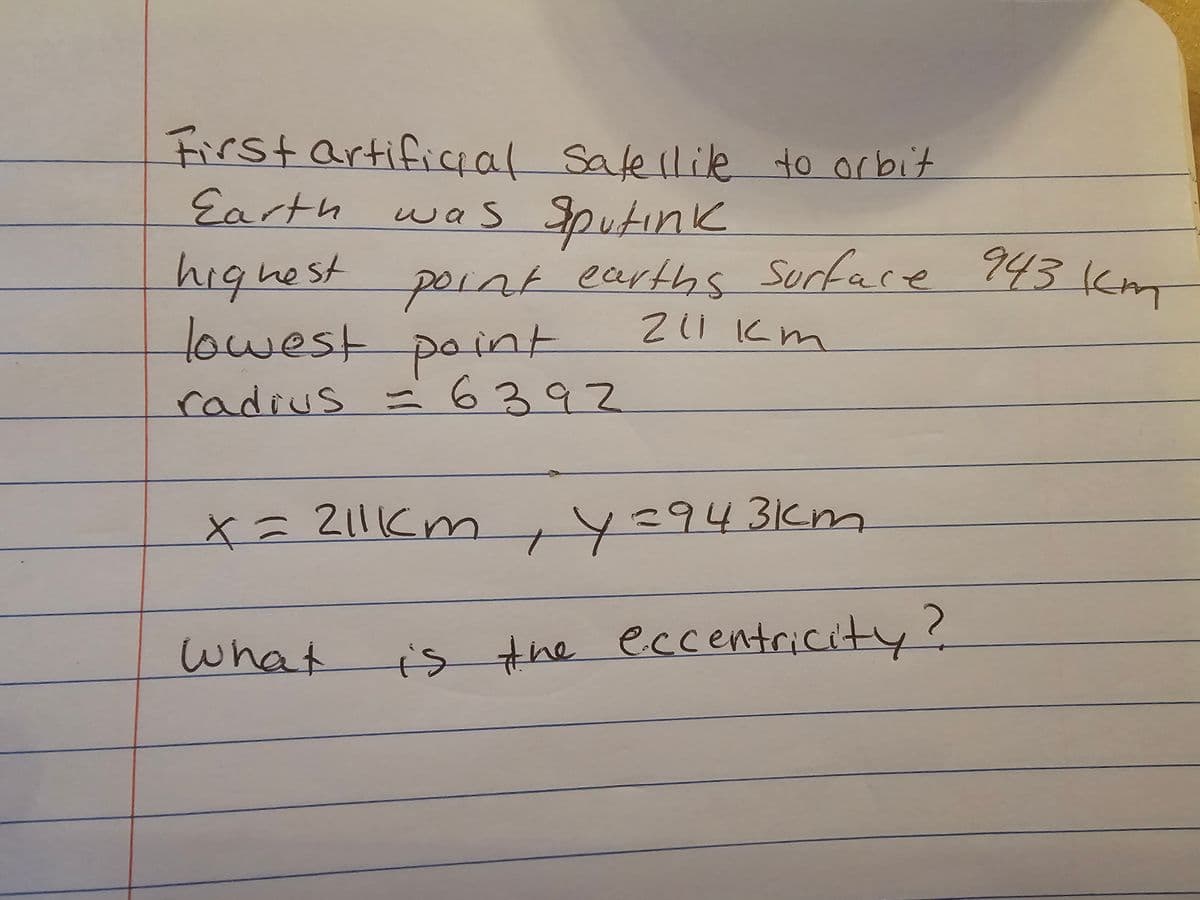 First artificial Satellite to orbit
was Sputink
Earth
highest point earths surface 943 km
lowest point
211 km
radius = 6392
x = 211km, Y=943km
What is the eccentricity?