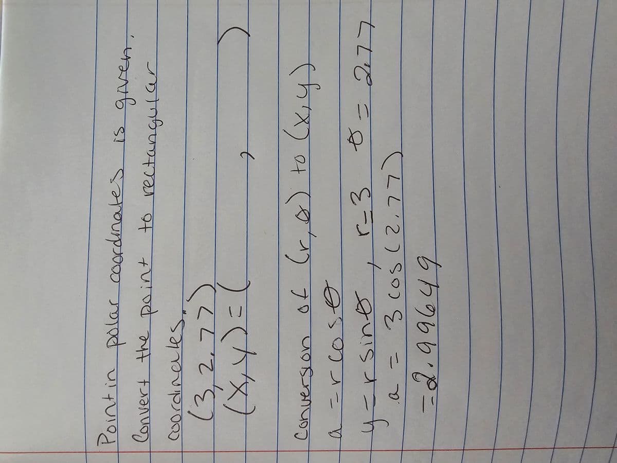 Point in polar coordinates
is given.
Convert the point to rectangular
coordinate:
(3,2,77
(x, y) = (
t
Conversion of (r, ∞) to (x, y)
a =rcoso
y=rsino
r-3
a = 3 cos (2.77)
-2.99649
0=277