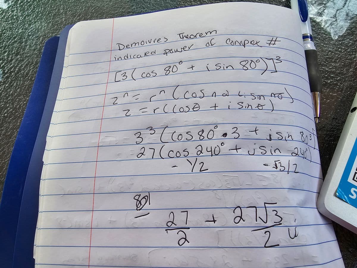 Joe
Demoivres
Theorem
indicated power of
[3 ( cos 80° + i sin 80°) 1³
#
-
сотрох #
2^= <^ ( cosna 4 sim no
z=rClose + isine
ہے
=
33 (Cos 80².3 + i sin 8²)
27 (cos 240° + jsin 24°⁰1
- 12
= √3/2
801
3+27 + 27√3
2 u
[
S