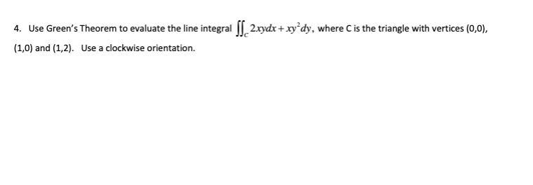 4. Use Green's Theorem to evaluate the line integral || 2.xydx+xy°dy, where Cis the triangle with vertices (0,0),
(1,0) and (1,2). Use a clockwise orientation.
