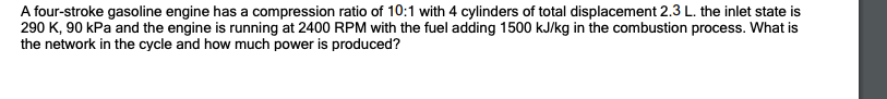 A four-stroke gasoline engine has a compression ratio of 10:1 with 4 cylinders of total displacement 2.3 L. the inlet state is
290 K, 90 kPa and the engine is running at 2400 RPM with the fuel adding 1500 kJ/kg in the combustion process. What is
the network in the cycle and how much power is produced?
