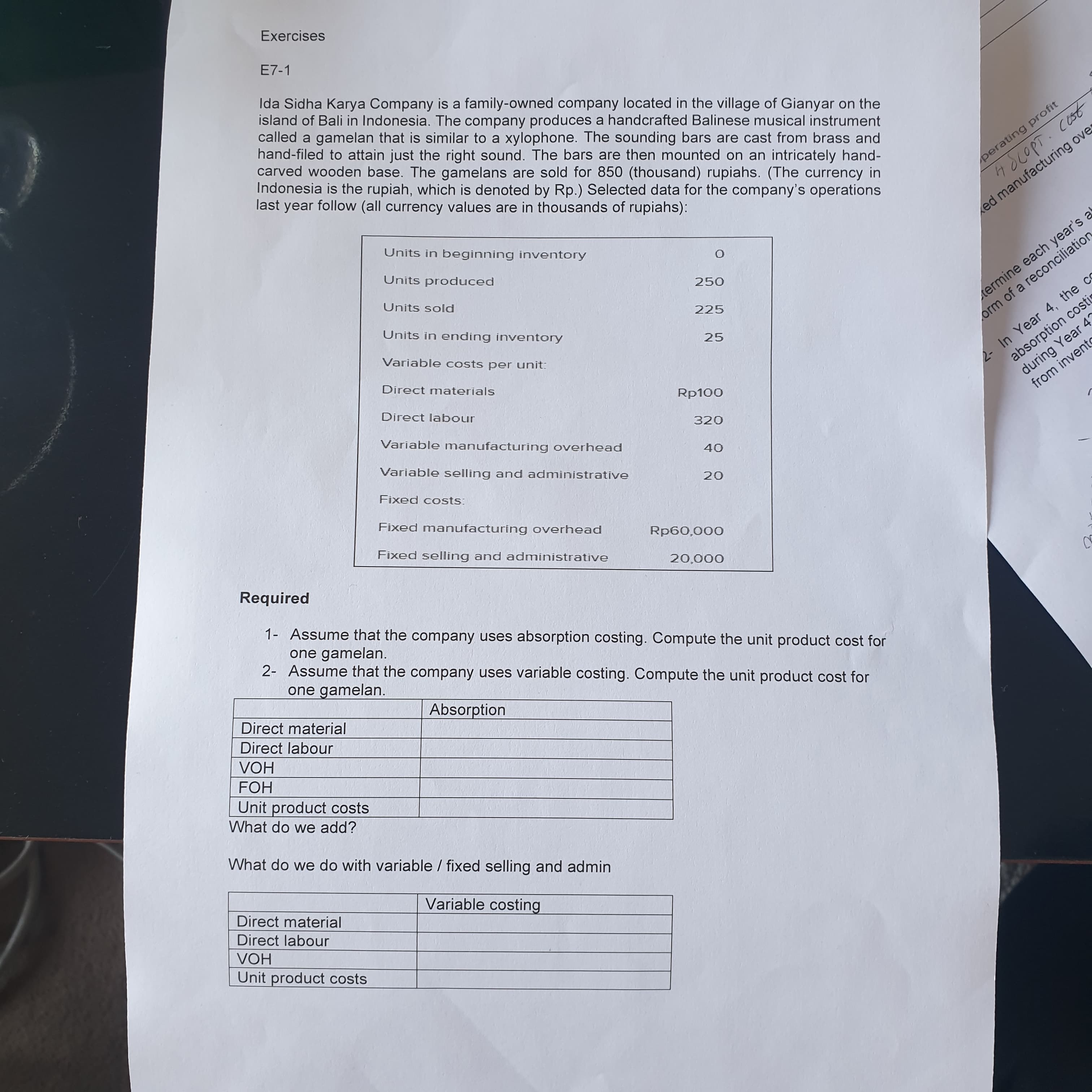 Exercises
E7-1
Ida Sidha Karya Company is a family-owned company located in the village of Gianyar on the
island of Bali in Indonesia. The company produces a handcrafted Balinese musical instrument
called a gamelan that is similar to a xylophone. The sounding bars are cast from brass and
hand-filed to attain just the right sound. The bars are then mounted on an intricately hand-
carved wooden base. The gamelans are sold for 850 (thousand) rupiahs. (The currency in
Indonesia is the rupiah, which is denoted by Rp.) Selected data for the company's operations
last year follow (all currency values are in thousands of rupiahs):
perating profit
Units in beginning inventory
ed manufacturing ove
Units produced
Units sold
Units in ending inventory
225
Variable costs per unit:
ermine each year's a
absorption costi
during Year 4'
from invente
25.
orm of a reconciliation
Direct materials
Direct labour
2- In Year 4, the ce
Variable manufacturing overhead
320
Variable selling and administrative
Fixed costs:
Fixed manufacturing overhead
Fixed selling and administrative
000'09d
Required
000'07
1- Assume that the company uses absorption costing. Compute the unit product cost for
one gamelan.
2- Assume that the company uses variable costing. Compute the unit product cost for
one gamelan.
Direct material
Absorption
Direct labour
VOH
HO
Unit product costs
What do we add?
What do we do with variable / fixed selling and admin
Direct material
Variable costing
Direct labour
VOH
Unit product costs

