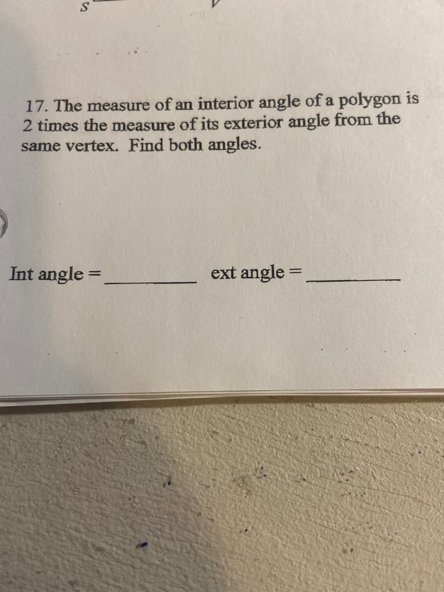 17. The measure of an interior angle of a polygon is
2 times the measure of its exterior angle from the
same vertex. Find both angles.
Int angle =
ext angle =
