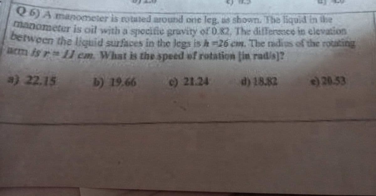 DA manometer is rotuted around one leg, as shown. Tbe liquid in the
anometer is oil with a spocific gravity of D.82, The differssee in elevation
Detween the liquid surfaces in the legs is h=26 cm. The radius of the rotating
acm is r 11 em. What is the speed of rotation [in rad/s]?
a) 22.15
b) 19.66
)21.24
d) 18.82
e)20.53
