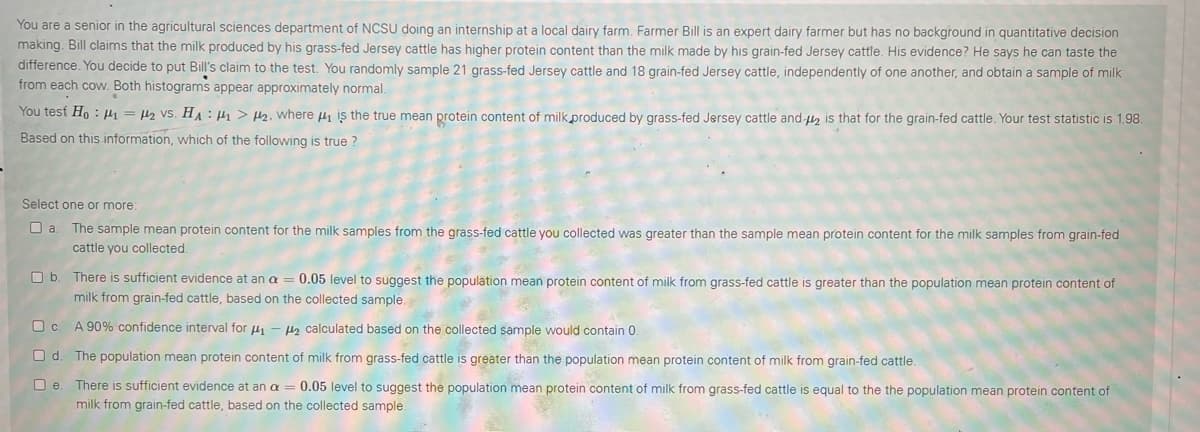 You are a senior in the agricultural sciences department of NCSU doing an internship at a local dairy farm. Farmer Bill is an expert dairy farmer but has no background in quantitative decision
making. Bill claims that the milk produced by his grass-fed Jersey cattle has higher protein content than the milk made by his grain-fed Jersey cattle. His evidence? He says he can taste the
difference. You decide to put Bill's claim to the test. You randomly sample 21 grass-fed Jersey cattle and 18 grain-fed Jersey cattle, independently of one another, and obtain a sample of milk
from each cow. Both histograms appear approximately normal.
You test Ho : 4 = H2 VS. HA : H1 > 2. where 4 is the true mean protein content of milk produced by grass-fed Jersey cattle and-u, is that for the grain-fed cattle. Your test statistic is 1.98.
Based on this information, which of the following is true ?
Select one or more:
O a. The sample mean protein content for the milk samples from the grass-fed cattle you collected was greater than the sample mean protein content for the milk samples from grain-fed
cattle you collected.
O b. There is sufficient evidence at an a = 0.05 level to suggest the population mean protein content of milk from grass-fed cattle is greater than the population mean protein content of
milk from grain-fed cattle, based on the collected sample.
O c. A 90% confidence interval for 4 - s calculated based on the collected sample would contain 0
O d
The population mean protein content of milk from grass-fed cattle is greater than the population mean protein content of milk from grain-fed cattle.
O e
There is sufficient evidence at an a = 0.05 level to suggest the population mean protein content of milk from grass-fed cattle is equal to the the population mean protein content of
milk from grain-fed cattle, based on the collected sample.
