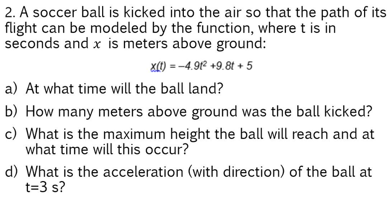 2. A soccer ball is kicked into the air so that the path of its
flight can be modeled by the function, wheret is in
seconds and x is meters above ground:
x(t) = -4.9t2 +9.8t + 5
%3D
a) At what time will the ball land?
b) How many meters above ground was the ball kicked?
c) What is the maximum height the ball will reach and at
what time will this occur?
d) What is the acceleration (with direction) of the ball at
t=3 s?
