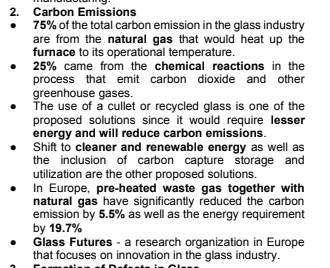 2. Carbon Emissions
75% of the total carbon emission in the glass industry
are from the natural gas that would heat up the
furnace to its operational temperature.
25% came from the chemical reactions in the
process that emit carbon dioxide and other
greenhouse gases.
The use of a cullet or recycled glass is one of the
proposed solutions since it would require lesser
energy and will reduce carbon emissions.
Shift to cleaner and renewable energy as well as
the inclusion of carbon capture storage and
utilization are the other proposed solutions.
In Europe, pre-heated waste gas together with
natural gas have significantly reduced the carbon
emission by 5.5% as well as the energy requirement
by 19.7%
Glass Futures - a research organization in Europe
that focuses on innovation in the glass industry.