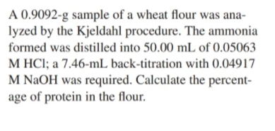 A 0.9092-g sample of a wheat flour was ana-
lyzed by the Kjeldahl procedure. The ammonia
formed was distilled into 50.00 mL of 0.05063
M HCI; a 7.46-mL back-titration with 0.04917
M NAOH was required. Calculate the percent-
age of protein in the flour.
