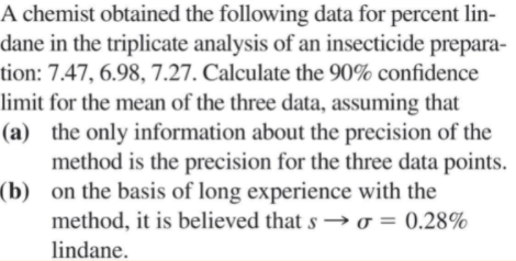 A chemist obtained the following data for percent lin-
dane in the triplicate analysis of an insecticide prepara-
tion: 7.47, 6.98, 7.27. Calculate the 90% confidence
limit for the mean of the three data, assuming that
(a) the only information about the precision of the
method is the precision for the three data points.
(b) on the basis of long experience with the
method, it is believed that s → o = 0.28%
lindane.
