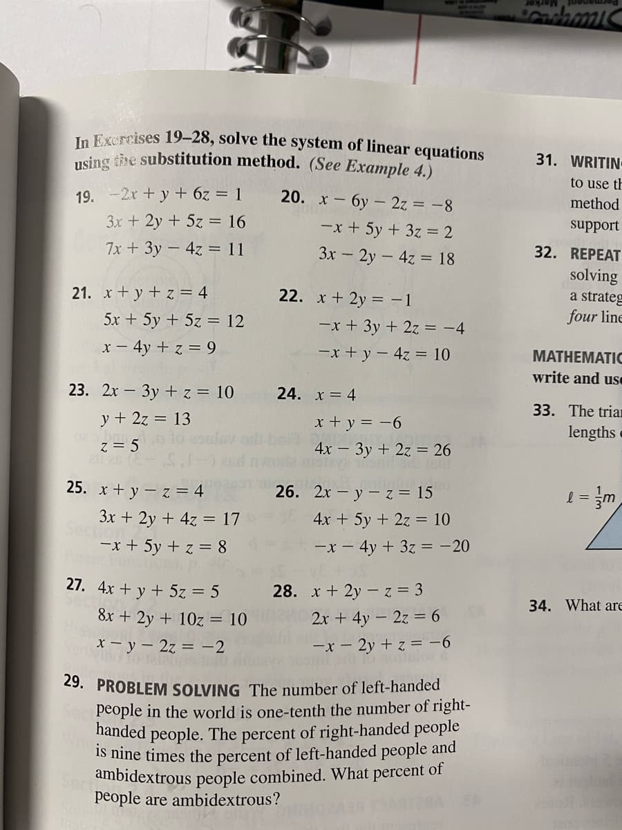 Marker
In Exercises 19–28, solve the system of linear equations
using tire substitution method. (See Example 4.)
31. WRITIN
to use th
19. -2r +y + 6z = 1
20. х — бу — 2z%3-8
method
3x + 2y + 5z = 16
-x + 5y + 3z = 2
support
7x + 3y - 4z = 11
3x - 2y - 4z = 18
32. REPEAT
solving
a strateg
four line
21. x + y + z = 4
22. x+ 2y = –1
5x + 5y + 5z = 12
-x + 3y + 2z = -4
x - 4y + z = 9
-x + y - 4z = 10
МАTHЕMATIC
write and use
23. 2x – 3y + z = 10
24. x = 4
33. The trian
y + 2z = 13
x + y = -6
lengths
4x - 3y + 2z = 26
211 26 (E
25. x + y – z = 4
26. 2x – y - z = 15
l = =m
3x + 2y + 4z = 17
4x + 5y + 2z = 10
-x + 5y + z = 8
-x - 4y + 3z = - 20
27. 4x + y + 5z = 5
28. x + 2y -z = 3
34. What ar
8x + 2y + 10z = 10
2x + 4y – 2z = 6
x – y – 2z = –2
Vino
-x – 2y + z = -6
29. PROBLEM SOLVING The number of left-handed
people in the world is one-tenth the number of right-
handed people. The percent of right-handed people
Is nine times the percent of left-handed people and
ambidextrous people combined. What percent of
people are ambidextrous?
