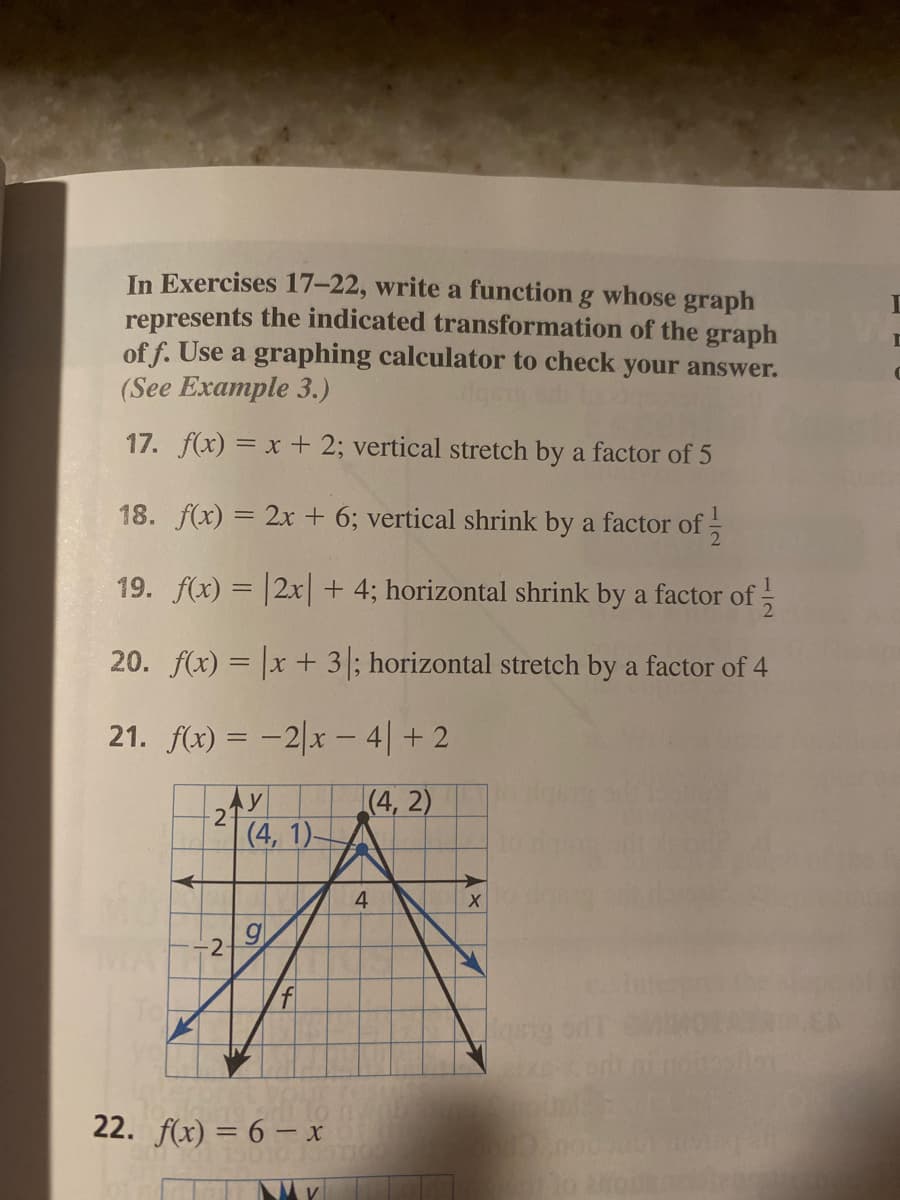 In Exercises 17–22, write a function g whose graph
represents the indicated transformation of the graph
of f. Use a graphing calculator to check your answer.
(See Example 3.)
17. f(x) = x + 2; vertical stretch by a factor of 5
18. f(x) = 2x + 6; vertical shrink by a factor of
19. f(x) = |2x| + 4; horizontal shrink by a factor of;
20. f(x) = x + 3; horizontal stretch by a factor of 4
21. f(x) = -2|x - 4| + 2
(4, 2)
|(4, 1).
4
-2
22. f(x) = 6 – x
