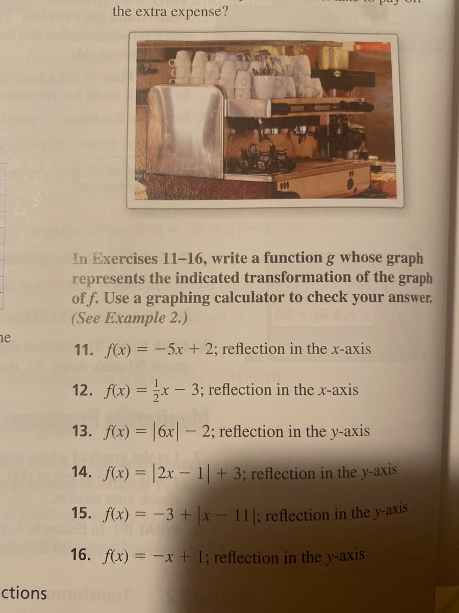 the extra expense?
In Exercises 11-16, write a function g whose graph
represents the indicated transformation of the graph
of f. Use a graphing calculator to check your answer.
(See Example 2.)
ne
11. f(x) = -5x + 2; reflection in the x-axis
12. f(x) = x – 3; reflection in the x-axis
13. f(x) = |6x| – 2; reflection in the y-axis
14. f(x) = |2x – 1| + 3; reflection in the y-axis
15. f(x) = -3 + \x – 11|; reflection in the y-axis
TAY
16. f(x) = -x + 1; reflection in the y-axis
ctions m
ensi
