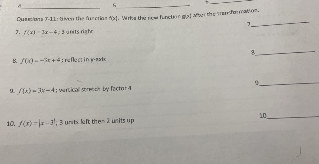 4.
5.
Questions 7-11: Given the function flx), Write the pew function g(x) after the transformation.
7. f(x)= 3x-4; 3 units right
7.
8. f(x) = -3x+4; reflect in y-axis
8
9. f(x)= 3x-4; vertical stretch by factor 4
9.
10. f(x) = |x- 3; 3 units left then 2 units up
10
