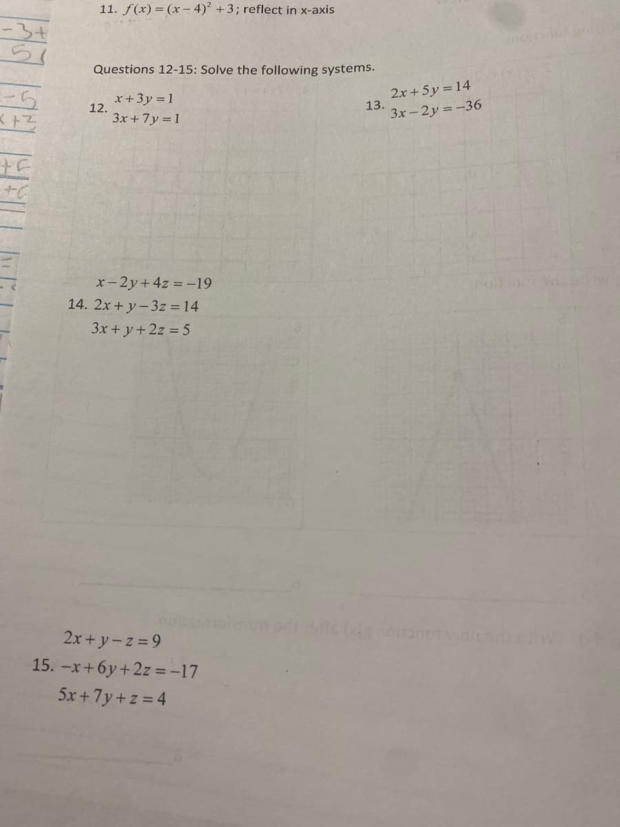 11. f(x) = (x – 4)² + 3; reflect in x-axis
Questions 12-15: Solve the following systems.
-5
x+3y = 1
12.
3x +7y = 1
2x+5y = 14
13.
3x-2y =-36
十C
x-2y+ 4z = -19
14. 2x + y-3z = 14
3x + y+2z 5
2x+ y-z =9
15. -x+6y +2z =-17
5x +7y+z = 4
