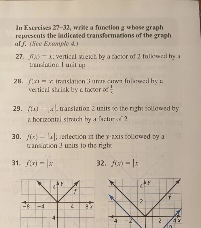 In Exercises 27-32, write a function g whose graph
represents the indicated transformations of the graph
of f. (See Example 4.)
27. f(x) = x; vertical stretch by a factor of 2 followed by a
translation 1 unit up
28. f(x) = x; translation 3 units down followed by a
vertical shrink by a factor of
1
3
29. f(x) = |x; translation 2 units to the right followed by
a horizontal stretch by a factor of 2
30. f(x) = |x|; reflection in the y-axis followed by a
translation 3 units to the right
TE
31. f(x) = |x|
32. f(x) = |x|
%3D
f
f
-8
-4
4
8 x
-4
-4-2
2
4 x
