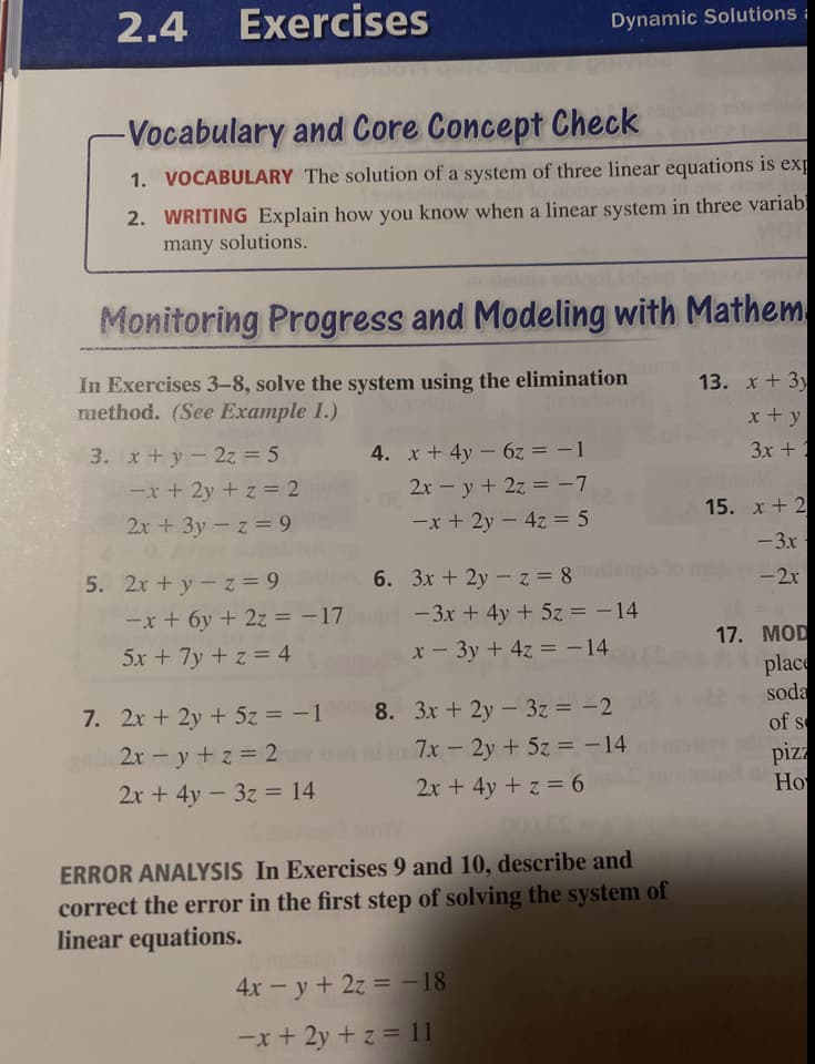 2.4
Exercises
Dynamic Solutions:
-Vocabulary and Core Concept Check
1. VOCABULARY The solution of a system of three linear equations is exp
2. WRITING Explain how you know when a linear system in three variab
many solutions.
Monitoring Progress and Modeling with Mathem
In Exercises 3-8, solve the system using the elimination
method. (See Example 1.)
13. x+3y
x+ y
3. x+y-2z = 5
-x+ 2y + z = 2
2x + 3y- z = 9
4. x+ 4y - 6z = -1
3x + 1
2x - y+ 2z = -7
-x + 2y – 4z = 5
15. x + 2
-3x
5. 2x + y-z = 9
-x + 6y + 2z = -17
5x + 7y + z = 4
6. 3x + 2y -z 8
- 2x
- 3x + 4y + 5z = - 14
x- 3y + 4z = - 14
%3D
17. MOD
7. 2x + 2y + 5z = -1
2x - y +z 2
place
soda
of s
8. 3x + 2y - 3z = -2
7x- 2y + 5z = -14
pizza
Ho
2x + 4y - 3z = 14
2x + 4y + z = 6
00000
ERROR ANALYSIS In Exercises 9 and 10, describe and
correct the error in the first step of solving the system of
linear equations.
4x - y+ 2z = – 18
-x+ 2y + z = 11
