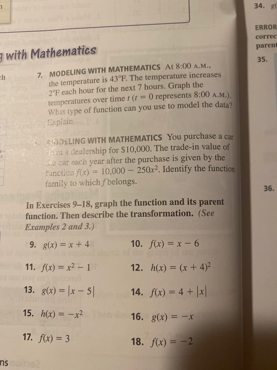 Idar or lobon
34. g
ERROR
correc
parent
g with Mathematics
35.
7. MODELING WITH MATHEMATICS At 8:00 A.M.,
the temperature is 43°F. The temperature increases
2°F each hour for the next 7 hours. Graph the
temperatures over time t (t = 0 represents 8:00 A.M.).
What type of function can you use to model the data?
Explain.
ch
A0DELING WITH MATHEMATICS You purchase a car
m a dealership for $10,000. The trade-in value of
e car each year after the purchase is given by the
function f(x) = 10,000 - 250x2. Identify the function
family to which f belongs.
36.
In Exercises 9-18, graph the function and its parent
function. Then describe the transformation. (See
Examples 2 and 3.)
9. g(x) = x + 4
10. f(x) = x - 6
the graph of the par
12. h(x) = (x + 4)2
11. f(x) = x2 - 1
gobonut
13. g(x) = |x – 5|
14. f(x) = 4 + |x|
15. h(x) = -x2
des 16. g(x) = -x
17. f(x) = 3
18. f(x) = -2
