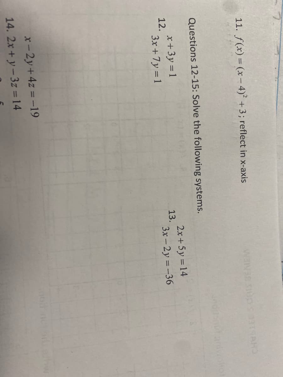 11. f(x) = (x- 4)² +3; reflect in x-axis
Questions 12-15: Solve the following systems.
x +3y = 1
12.
2.x+ 5y =14
13.
3x +7y = 1
3x-2y =-36
x- 2y+4z = -19
14. 2x+ y-3z =14
