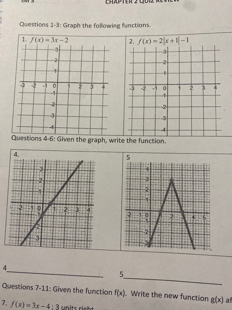 CHAPTER 2
Questions 1-3: Graph the following functions.
1. f(x) = 3x- 2
2. f(x) = 2|x+1|-i
-3
3.
-2-
-1-
-2
-1
0.
2
4
-3 -2
-1
0.
4
-1
-1-
-2
-2
-3
-3
-4
Questions 4-6: Given the graph, write the function.
4.
Questions 7-11: Given the function f(x). Write the new function g(x) af
7. f(x) = 3x-4; 3 units right
2-
