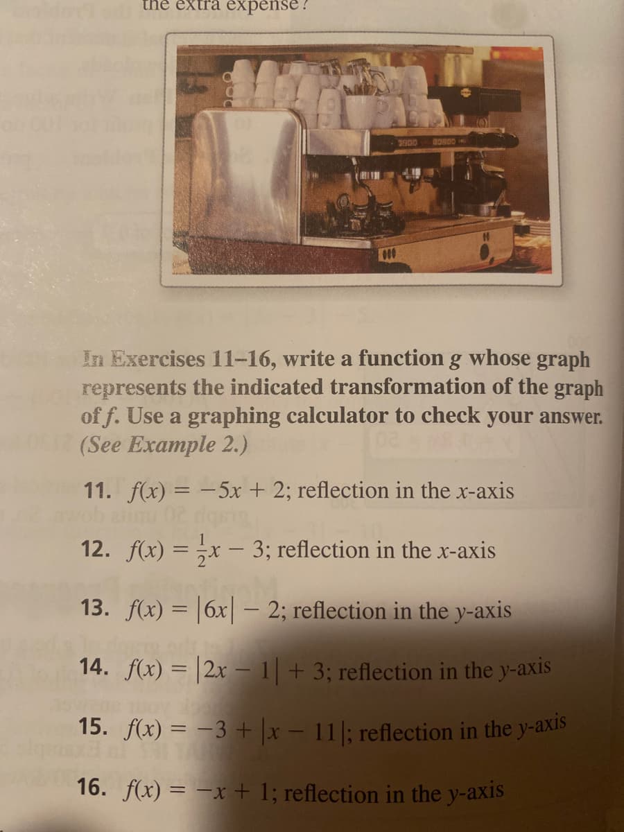 the extra expense?
300
G0800 -
In Exercises 11-16, write a function g whose graph
represents the indicated transformation of the graph
of f. Use a graphing calculator to check your answer.
(See Example 2.)
11. f(x) = -5x + 2; reflection in the x-axis
12. f(x) = ;x – 3; reflection in the x-axis
13. f(x) = |6x|– 2; reflection in the y-axis
14. f(x) = |2x – 1 + 3; reflection in the y-axis
15. f(x) = -3 + x – 11|; reflection in the y-axis
16. f(x) = –x + 1; reflection in the y-axis
