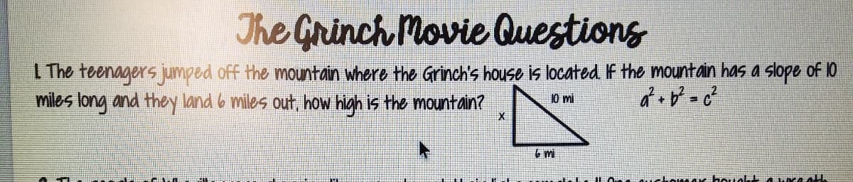 The Grinch Movie Questions
I The teenagers jumped off the mountain where the Grinch's house is located If the mountain has a slope of 10
miles long and they land 6 miles out, how high is the mountain?
10 mi
6 mi
