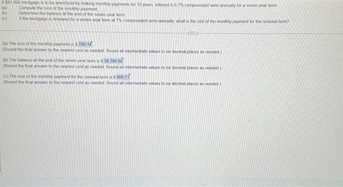 A$91,000 mortgage is to be amortized by making monthly payments for 15 years Interest is 67% compounded semi-annually for a seven-year term
Compute the size of the monthly payment.
(a)
(b)
(c)
Determine the balance at the end of the seven-year term
If the mortgage is renewed for a seven-year term at 7% compounded semi-annually, what is the size of the monthly payment for the renewal term?
CODED
(a) The size of the monthly payment is $ 798.14
(Round the final answer to the nearest cent as needed. Round all intermediate values to six decimal places as needed.)
(b) The balance at the end of the seven-year term is $ 59,386.68
(Round the final answer to the nearest cent as needed. Round all intermediate values to six decimal places as needed.)
(c) The size of the monthly payment for the renewal form is $ 800.71
(Round the final answer to the nearest cent as needed Round all intermediate values to six decimal places as needed)