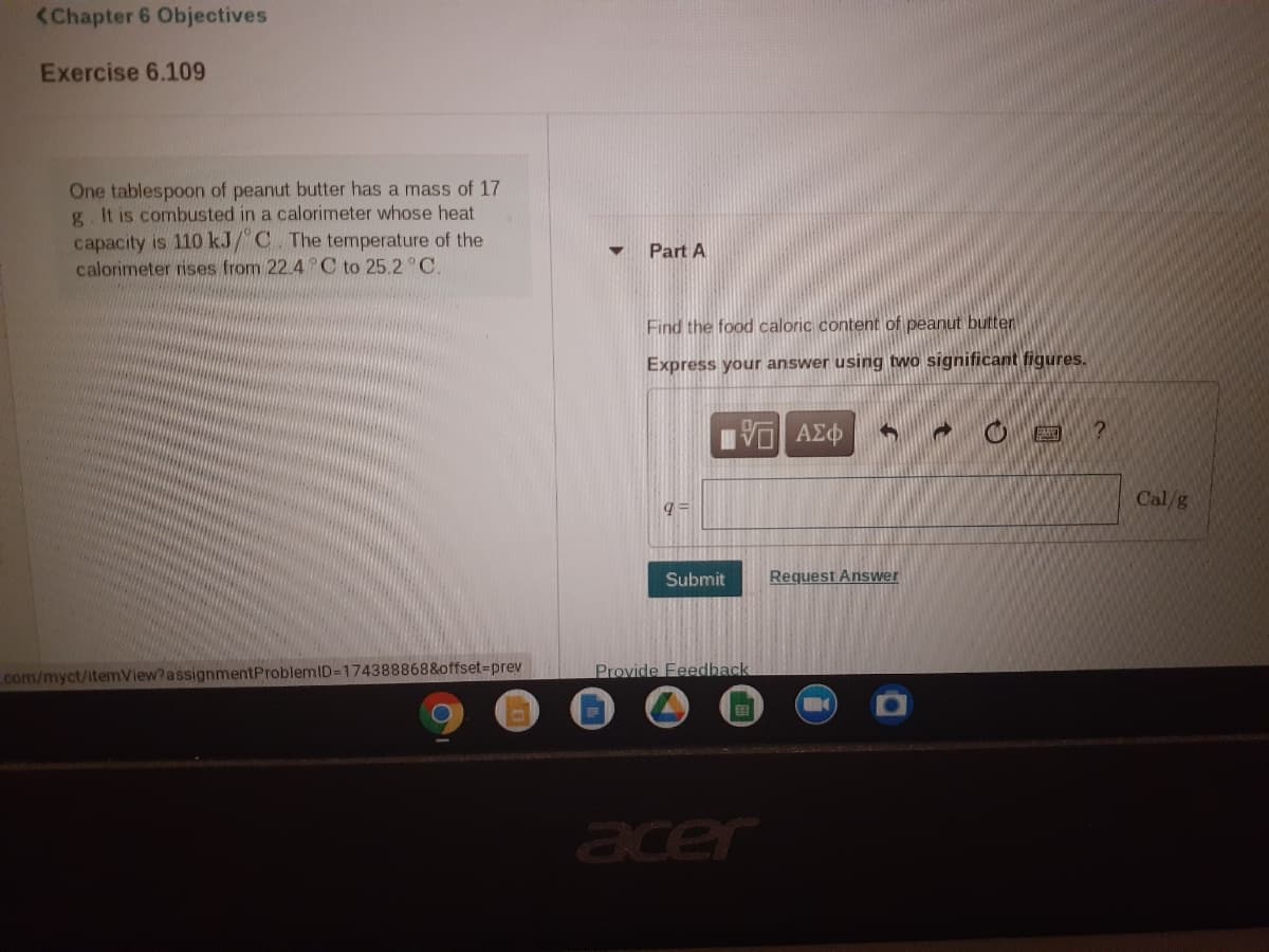 <Chapter 6 Objectives
Exercise 6.109
One tablespoon of peanut butter has a mass of 17
g. It is combusted in a calorimeter whose heat
capacity is 110 kJ/ C The temperature of the
calorimeter rises from 22.4 C to 25.2 °C.
Part A
Find the food caloric content of peanut butten
Express your answer using two significant figures.
Πνα ΑΣφ
?
Cal/g
Submit
Request Answer
com/myct/itemView?assignmentProblemID=174388868&offset3prev
Provide Feedback
acer
