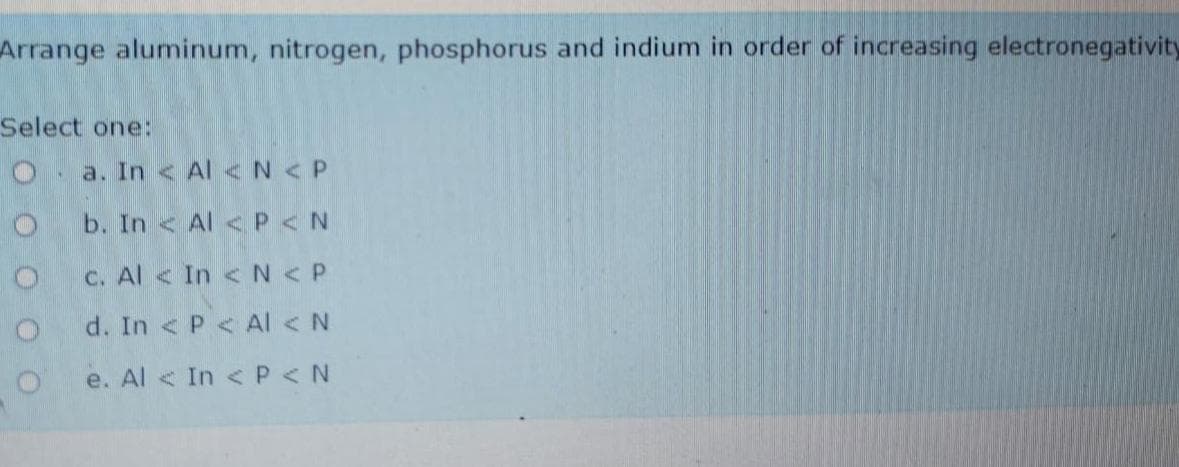 Arrange aluminum, nitrogen, phosphorus and indium in order of increasing electronegativity
Select one:
O. a. In < Al < N <P
b. In < Al < P < N
C. Al < In < N < P
d. In < P< AI < N
e. Al < In < P< N
