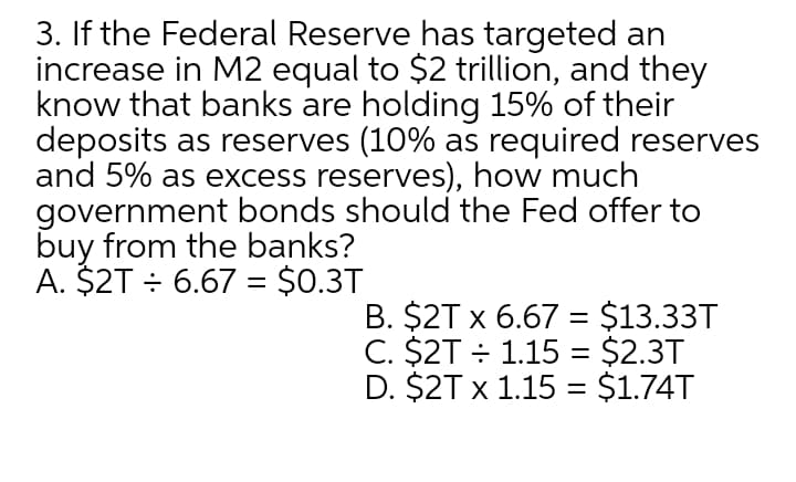 3. If the Federal Reserve has targeted an
increase in M2 equal to $2 trillion, and they
know that banks are holding 15% of their
deposits as reserves (10% as required reserves
and 5% as excess reserves), how much
government bonds should the Fed offer to
buy from the banks?
A. $2T ÷ 6.67 = $0.3T
B. $2T x 6.67 = $13.33T
C. $2T ÷ 1.15 = $2.3T
D. $2T x 1.15 = $1.74T
%3D
%3D
%3|
