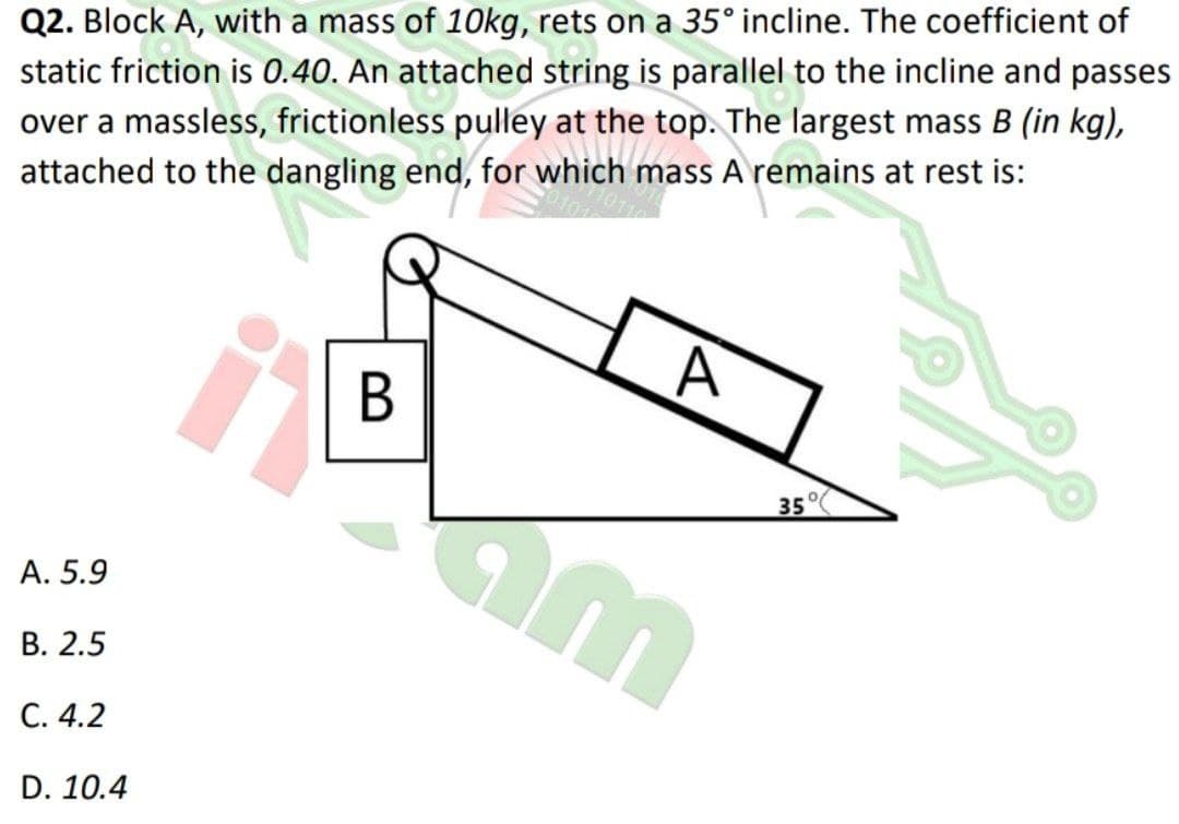 Q2. Block A, with a mass of 10kg, rets on a 35° incline. The coefficient of
static friction is 0.40. An attached string is parallel to the incline and passes
over a massless, frictionless pulley at the top. The largest mass B (in kg),
attached to the dangling end, for which mass A remains at rest is:
35°
A. 5.9
В. 2.5
С. 4.2
D. 10.4
