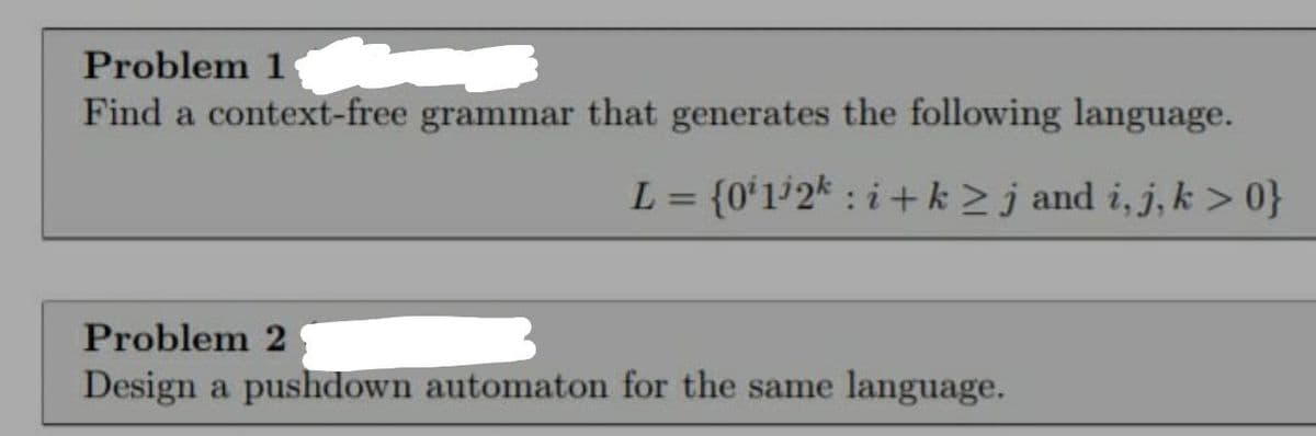 Problem 1
Find a context-free grammar that generates the following language.
L = {0ʻ1°2* : i+k >j and i, j, k > 0}
%3D
Problem 2
Design a pushdown automaton for the same language.
