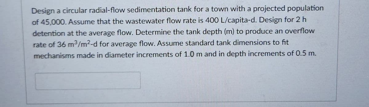 Design a circular radial-flow sedimentation tank for a town with a projected population
of 45,000. Assume that the wastewater flow rate is 400 L/capita-d. Design for 2 h
detention at the average flow. Determine the tank depth (m) to produce an overflow
rate of 36 m³/m2-d for average flow. Assume standard tank dimensions to fit
mechanisms made in diameter increments of 1.0 m and in depth increments of 0.5 m.