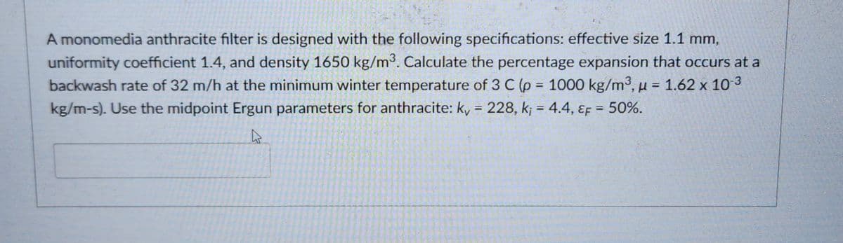 A monomedia anthracite filter is designed with the following specifications: effective size 1.1 mm,
uniformity coefficient 1.4, and density 1650 kg/m³. Calculate the percentage expansion that occurs at a
backwash rate of 32 m/h at the minimum winter temperature of 3 C (p = 1000 kg/m³, μ = 1.62 x 10-3
kg/m-s). Use the midpoint Ergun parameters for anthracite: k, = 228, k, = 4.4, EF = 50%.
4